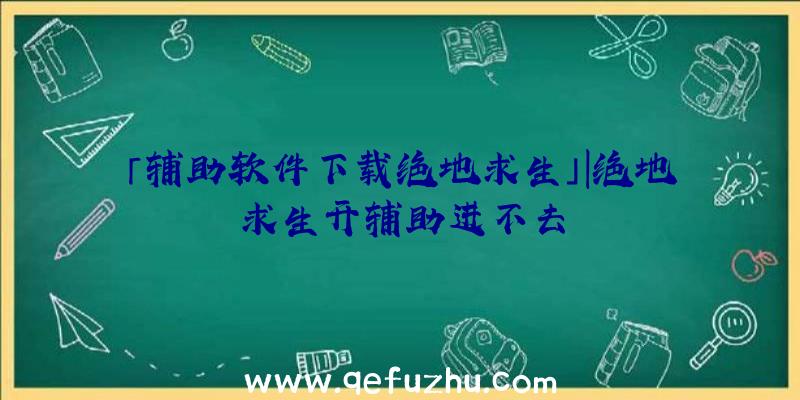 「辅助软件下载绝地求生」|绝地求生开辅助进不去